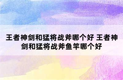 王者神剑和猛将战斧哪个好 王者神剑和猛将战斧鱼竿哪个好